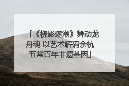 《桡影逐潮》舞动龙舟魂 以艺术解码余杭五常百年非遗基因