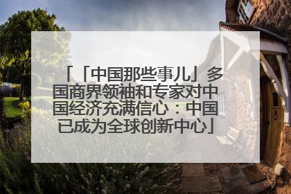 「中国那些事儿」多国商界领袖和专家对中国经济充满信心：中国已成为全球创新中心