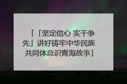 「坚定信心 实干争先」讲好铸牢中华民族共同体意识青海故事