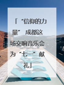 “信仰的力量” 成都这场交响音乐会为“七一”献礼