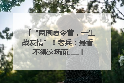 “两周夏令营，一生战友情”！老兵：最看不得这场面……