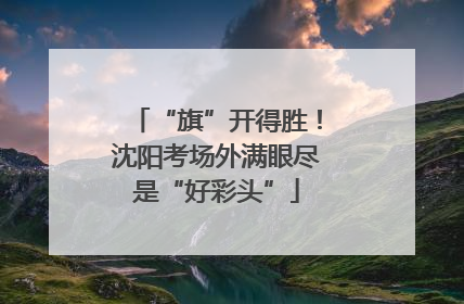 “旗”开得胜！沈阳考场外满眼尽是“好彩头”