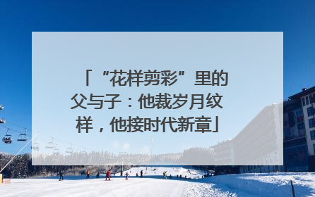 “花样剪彩”里的父与子：他裁岁月纹样，他接时代新章