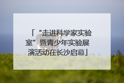 “走进科学家实验室”暨青少年实验展演活动在长沙启幕