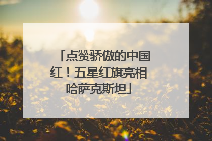 点赞骄傲的中国红！五星红旗亮相哈萨克斯坦