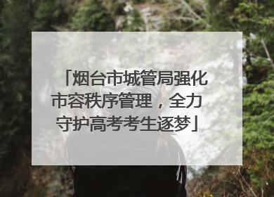 烟台市城管局强化市容秩序管理，全力守护高考考生逐梦
