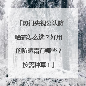 热门央视公认防晒霜怎么选？好用的防晒霜有哪些？按需种草！