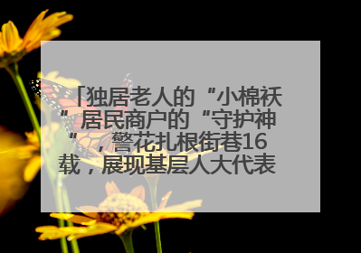独居老人的“小棉袄”居民商户的“守护神”，警花扎根街巷16载，展现基层人大代表的炽热情怀