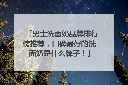 男士洗面奶品牌排行榜推荐，口碑最好的洗面奶是什么牌子！