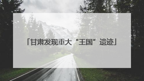 甘肃发现重大“王国”遗迹