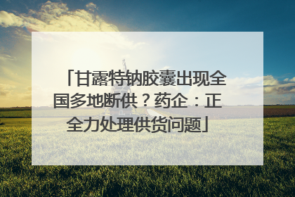 甘露特钠胶囊出现全国多地断供？药企：正全力处理供货问题