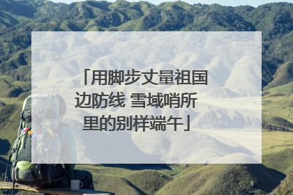 用脚步丈量祖国边防线 雪域哨所里的别样端午