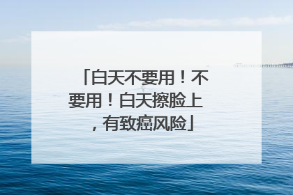 白天不要用！不要用！白天擦脸上，有致癌风险
