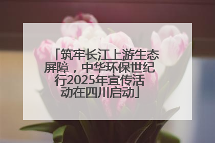 筑牢长江上游生态屏障，中华环保世纪行2025年宣传活动在四川启动