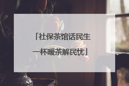 社保茶馆话民生 一杯暖茶解民忧