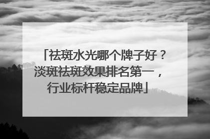 祛斑水光哪个牌子好？淡斑祛斑效果排名第一，行业标杆稳定品牌