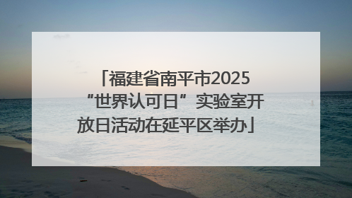 福建省南平市2025“世界认可日”实验室开放日活动在延平区举办