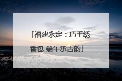 福建永定：巧手绣香包 端午承古韵