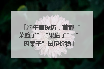 端午前探访，首都“菜篮子”“果盘子”“肉案子”量足价稳