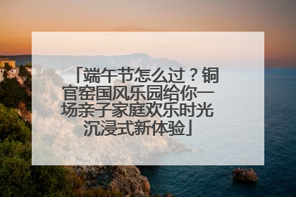 端午节怎么过？铜官窑国风乐园给你一场亲子家庭欢乐时光沉浸式新体验