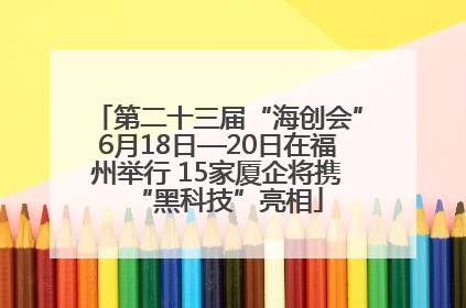 第二十三届“海创会”6月18日—20日在福州举行 15家厦企将携“黑科技”亮相