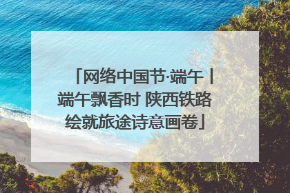 网络中国节·端午丨端午飘香时 陕西铁路绘就旅途诗意画卷