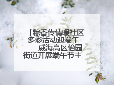 粽香传情暖社区 多彩活动迎端午——威海高区怡园街道开展端午节主题系列活动
