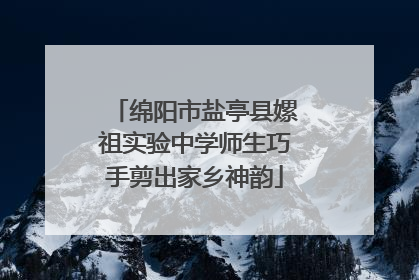 绵阳市盐亭县嫘祖实验中学师生巧手剪出家乡神韵