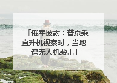 俄军披露：普京乘直升机视察时，当地遭无人机袭击