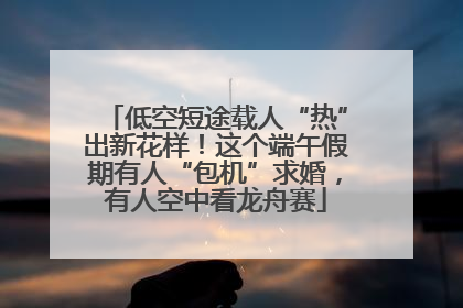 低空短途载人“热”出新花样！这个端午假期有人“包机”求婚，有人空中看龙舟赛