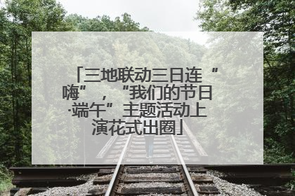 三地联动三日连“嗨”，“我们的节日·端午”主题活动上演花式出圈