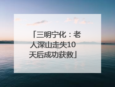 三明宁化：老人深山走失10天后成功获救