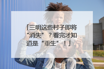 三明这些村子即将“消失”？看完才知道是“重生”！