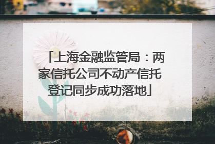 上海金融监管局：两家信托公司不动产信托登记同步成功落地