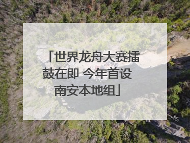 世界龙舟大赛擂鼓在即 今年首设南安本地组