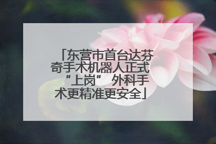 东营市首台达芬奇手术机器人正式“上岗” 外科手术更精准更安全