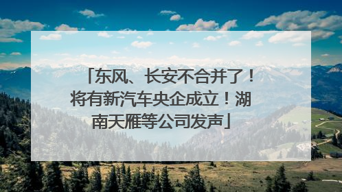 东风、长安不合并了！将有新汽车央企成立！湖南天雁等公司发声