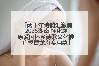 两千年诗韵汇溆浦 2025湖南·怀化屈原爱国怀乡诗歌文化推广季暨龙舟赛启幕