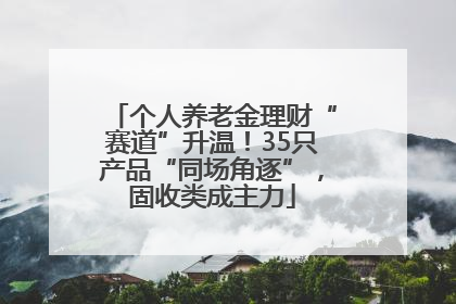个人养老金理财“赛道”升温！35只产品“同场角逐”，固收类成主力