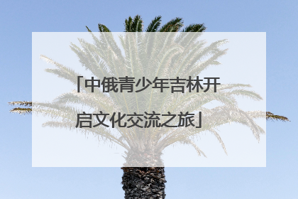 中俄青少年吉林开启文化交流之旅