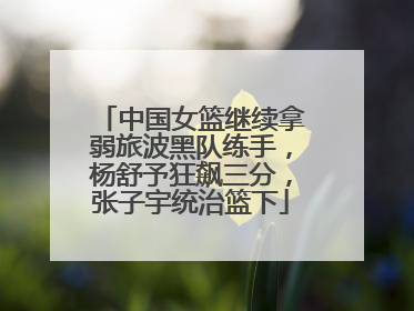 中国女篮继续拿弱旅波黑队练手，杨舒予狂飙三分，张子宇统治篮下