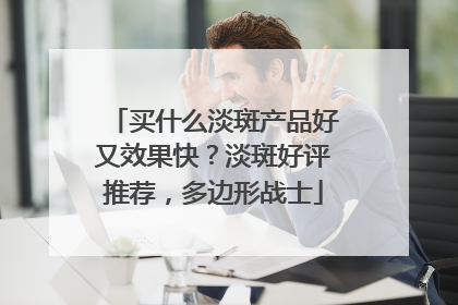 买什么淡斑产品好又效果快？淡斑好评推荐，多边形战士