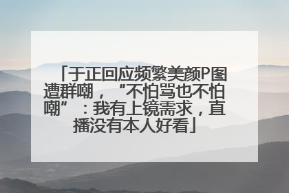 于正回应频繁美颜P图遭群嘲，“不怕骂也不怕嘲”：我有上镜需求，直播没有本人好看