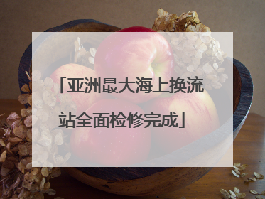 亚洲最大海上换流站全面检修完成