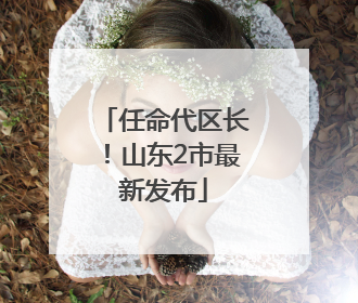 任命代区长！山东2市最新发布