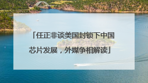 任正非谈美国封锁下中国芯片发展，外媒争相解读