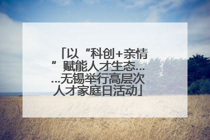 以“科创+亲情”赋能人才生态……无锡举行高层次人才家庭日活动