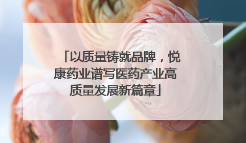 以质量铸就品牌，悦康药业谱写医药产业高质量发展新篇章