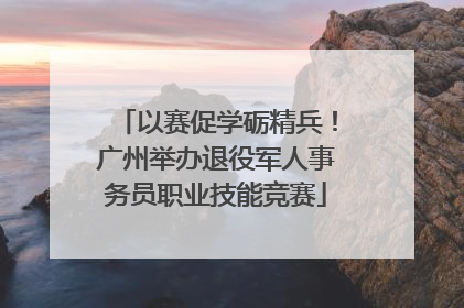 以赛促学砺精兵！广州举办退役军人事务员职业技能竞赛