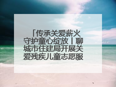 传承关爱薪火 守护童心绽放丨聊城市住建局开展关爱残疾儿童志愿服务活动